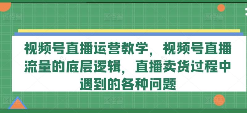 视频号直播运营教学，视频号直播流量的底层逻辑，直播卖货过程中遇到的各种问题-副业库