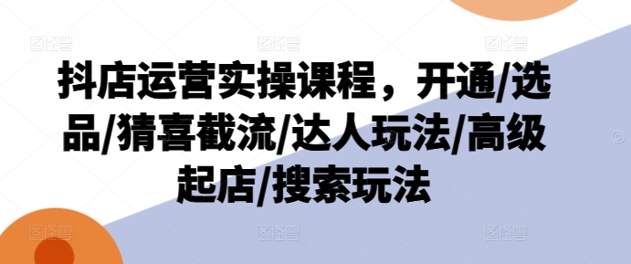 抖店运营实操课程，开通/选品/猜喜截流/达人玩法/高级起店/搜索玩法-副业库