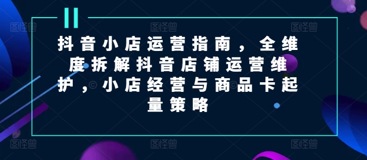 抖音小店运营指南，全维度拆解抖音店铺运营维护，小店经营与商品卡起量策略-副业库