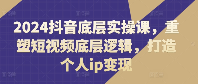 2024抖音底层实操课，​重塑短视频底层逻辑，打造个人ip变现-副业库