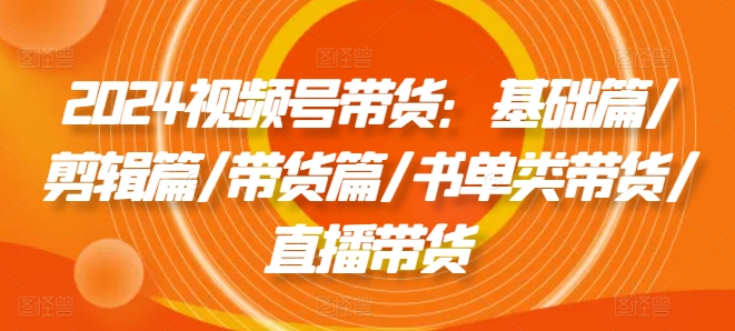2024视频号带货：基础篇/剪辑篇/带货篇/书单类带货/直播带货-副业库