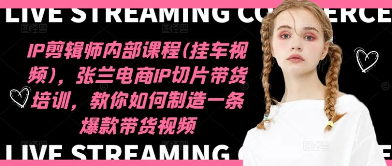 IP剪辑师内部课程(挂车视频)，张兰电商IP切片带货培训，教你如何制造一条爆款带货视频-副业库