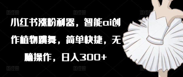小红书涨粉利器，智能ai创作植物跳舞，简单快捷，无脑操作，日入300+-副业库