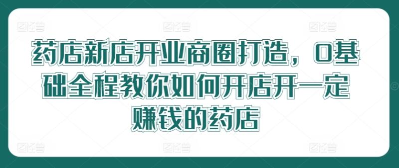药店新店开业商圈打造，0基础全程教你如何开店开一定赚钱的药店-副业库
