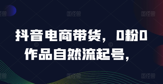 抖音电商带货，0粉0作品自然流起号，热销20多万人的抖音课程的经验分享-副业库