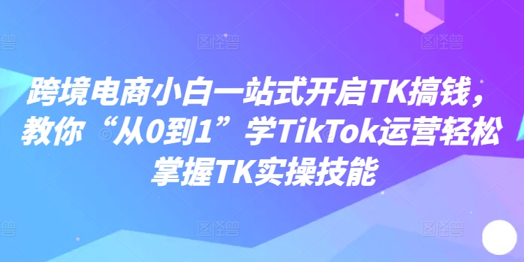 跨境电商小白一站式开启TK搞钱，教你“从0到1”学TikTok运营轻松掌握TK实操技能-副业库