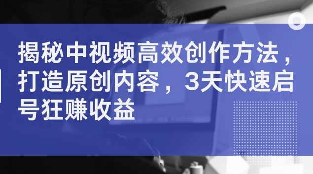 揭秘中视频高效创作方法，打造原创内容，3天快速启号狂赚收益【揭秘】-副业库