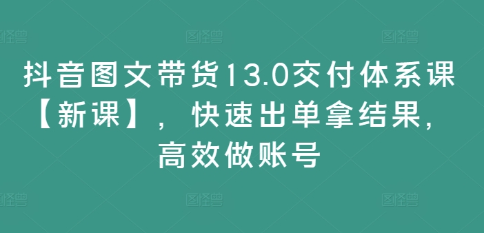 抖音图文带货13.0交付体系课【新课】，快速出单拿结果，高效做账号-副业库