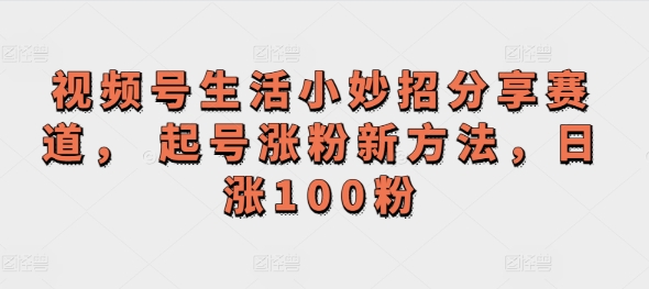 视频号生活小妙招分享赛道， 起号涨粉新方法，日涨100粉-副业库