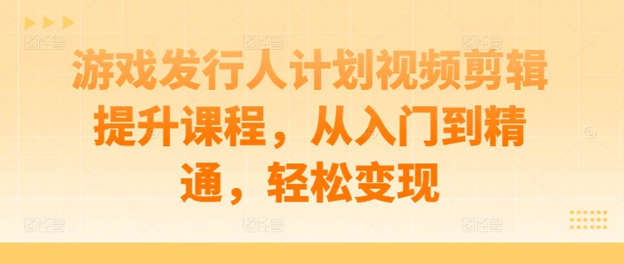 游戏发行人计划视频剪辑提升课程，从入门到精通，轻松变现-副业库
