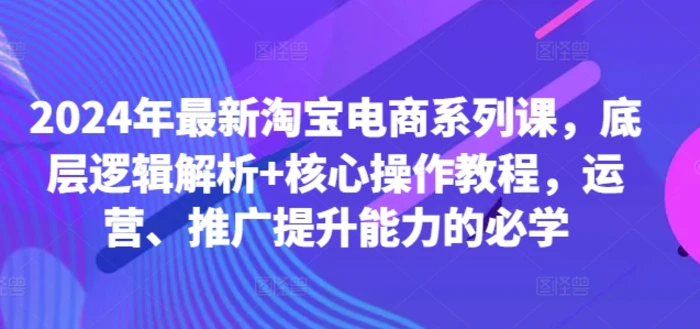 2024年最新淘宝电商系列课，底层逻辑解析+核心操作教程，运营、推广提升能力的必学-副业库
