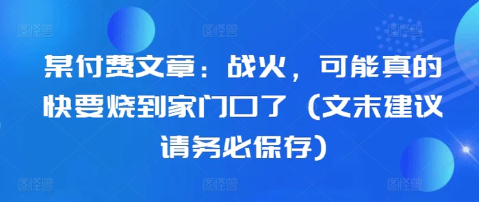 某付费文章：战火，可能真的快要烧到家门口了 (文末建议请务必保存)-副业库