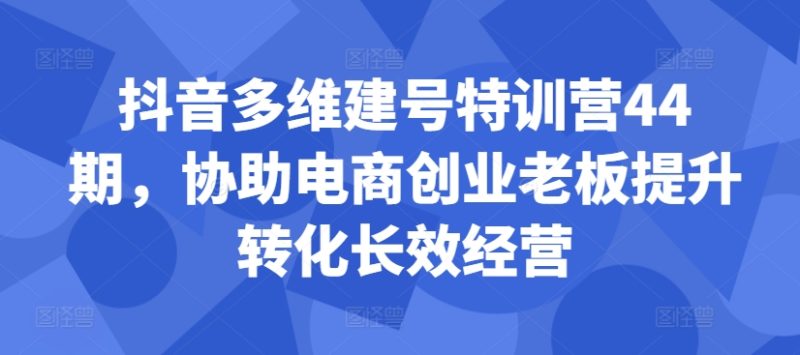 抖音多维建号特训营44期，协助电商创业老板提升转化长效经营-副业库