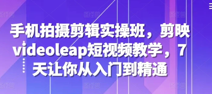 手机拍摄剪辑实操班，剪映videoleap短视频教学，7天让你从入门到精通-副业库