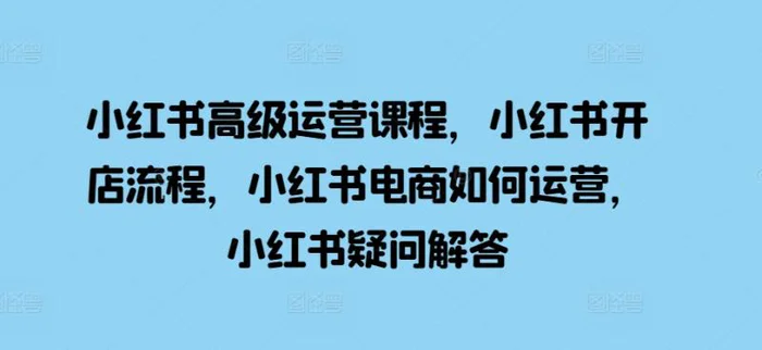 小红书高级运营课程，小红书开店流程，小红书电商如何运营，小红书疑问解答-副业库