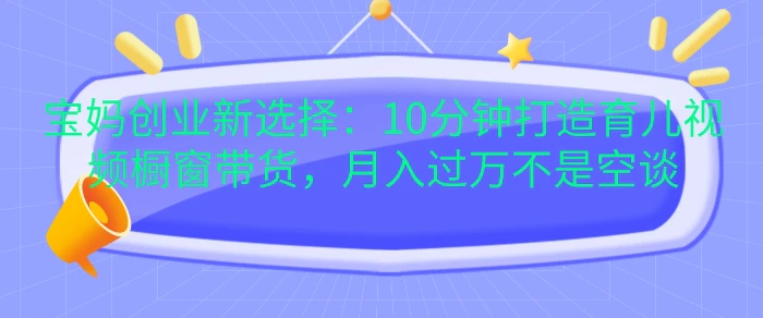 宝妈创业新选择：10分钟打造育儿视频橱窗带货，月入过W不是空谈【揭秘】-副业库