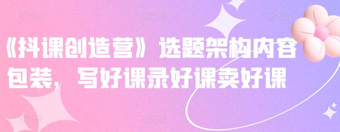 《抖课创造营》选题架构内容包装，写好课录好课卖好课-副业库