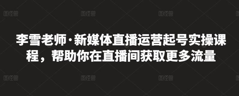 李雪老师·新媒体直播运营起号实操课程，帮助你在直播间获取更多流量-副业库