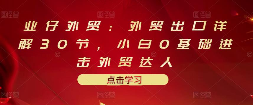 业仔外贸：外贸出口详解30节，小白0基础进击外贸达人 价值666元-副业库