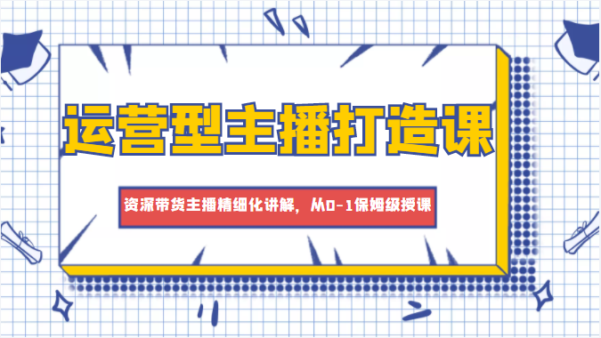 运营型主播打造课，资深带货主播精细化讲解，从0-1保姆级授课-副业库