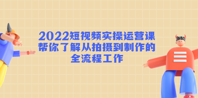 2022短视频实操运营课：帮你了解从拍摄到制作的全流程工作-副业库