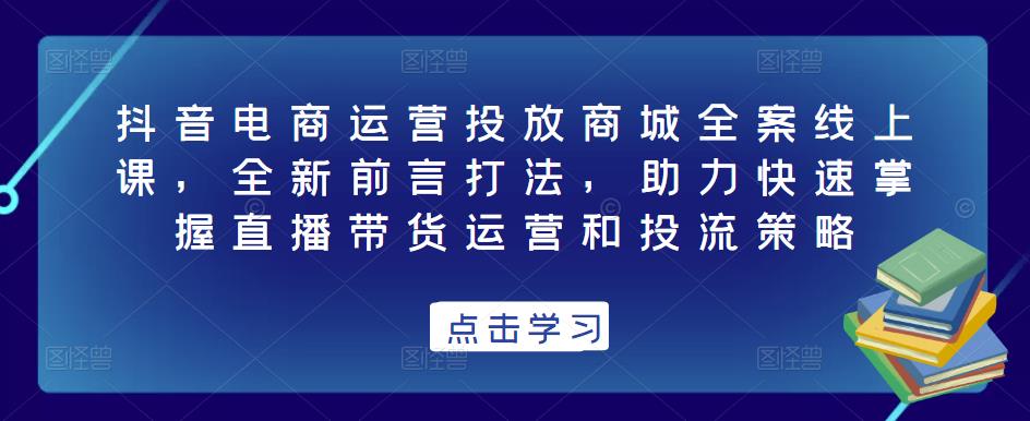 抖音电商运营投放商城全案线上课，全新前言打法，助力快速掌握直播带货运营和投流策略-副业库