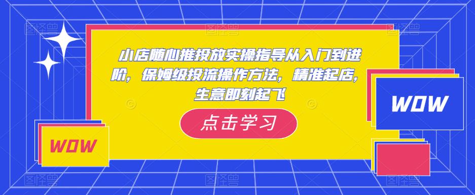 小店随心推投放实操指导从入门到进阶，保姆级投流操作方法，精准起店，生意即刻起飞-副业库