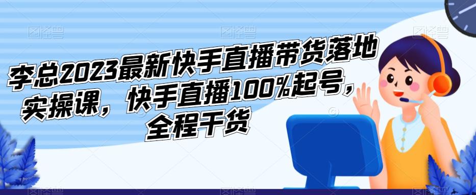 李总2023最新快手直播带货落地实操课，快手直播100%起号，全程干货-副业库