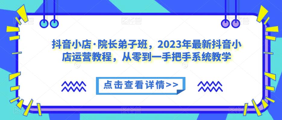 抖音小店·院长弟子班，2023年最新抖音小店运营教程，从零到一手把手系统教学-副业库
