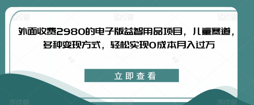 外面收费2980的电子版益智用品项目，儿童赛道，多种变现方式，轻松实现0成本月入过万【揭秘】-副业库