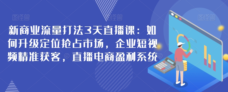 新商业流量打法3天直播课：如何升级定位抢占市场，企业短视频精准获客，直播电商盈利系统-副业库