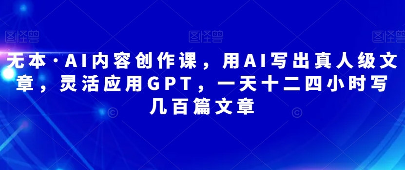 无本·AI内容创作课，用AI写出真人级文章，灵活应用GPT，一天十二四小时写几百篇文章-副业库