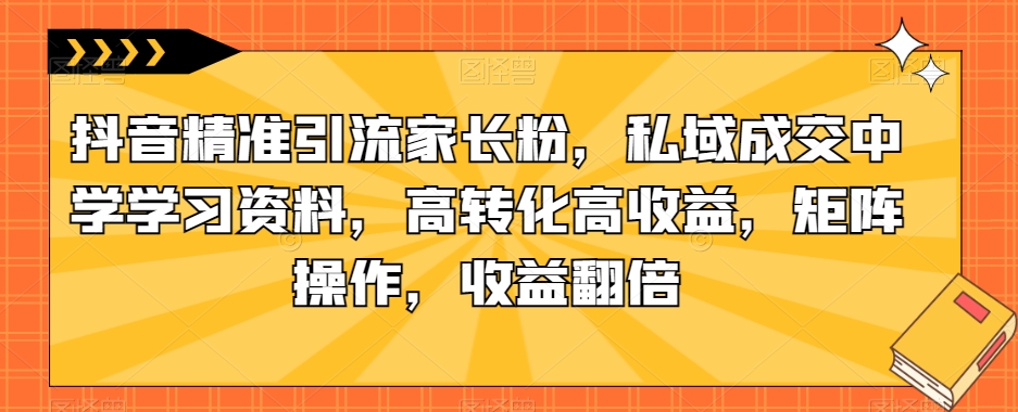 抖音精准引流家长粉，私域成交中学学习资料，高转化高收益，矩阵操作，收益翻倍【揭秘】-副业库