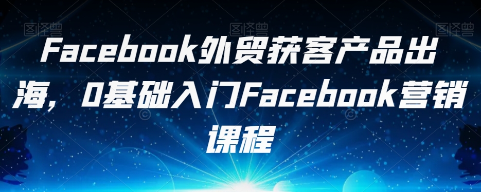 Facebook外贸获客产品出海，0基础入门Facebook营销课程-副业库