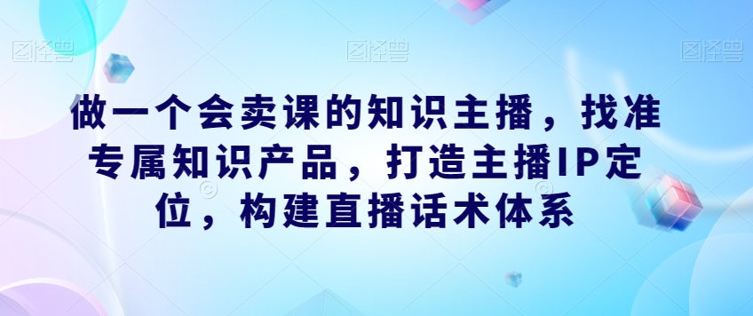 做一个会卖课的知识主播，找准专属知识产品，打造主播IP定位，构建直播话术体系-副业库