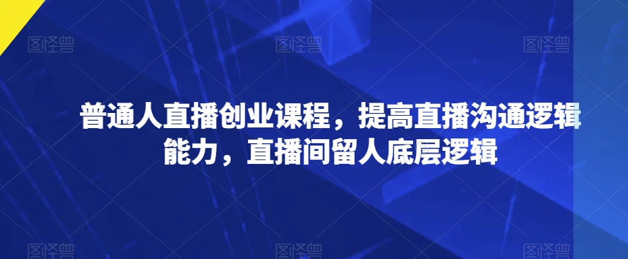 普通人直播创业课程，提高直播沟通逻辑能力，直播间留人底层逻辑-副业库