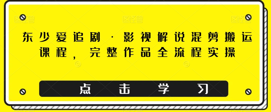 东少爱追剧·影视解说混剪搬运课程，完整作品全流程实操-副业库