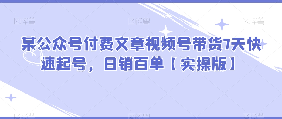 某公众号付费文章视频号带货7天快速起号，日销百单【实操版】-副业库