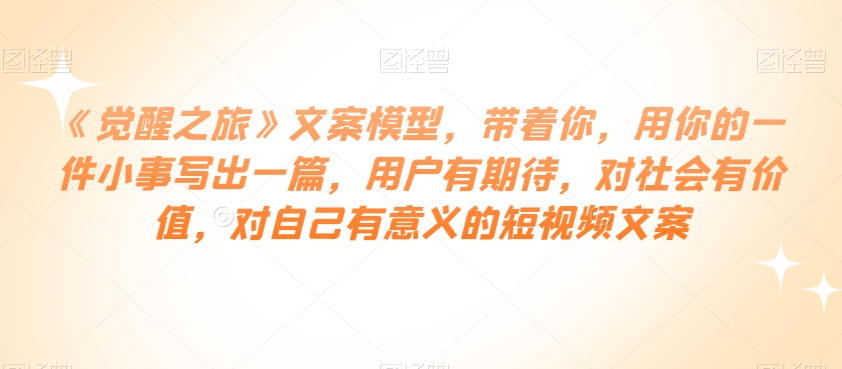 《觉醒之旅》文案模型，带着你，用你的一件小事写出一篇，用户有期待，对社会有价值，对自己有意义的短视频文案-副业库