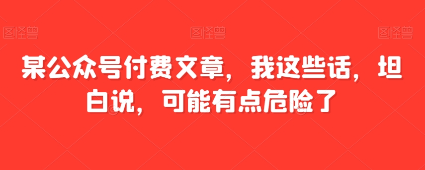 某公众号付费文章，我这些话，坦白说，可能有点危险了-副业库