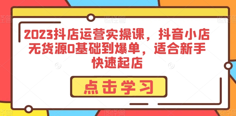 2023抖店运营实操课，抖音小店无货源0基础到爆单，适合新手快速起店-副业库