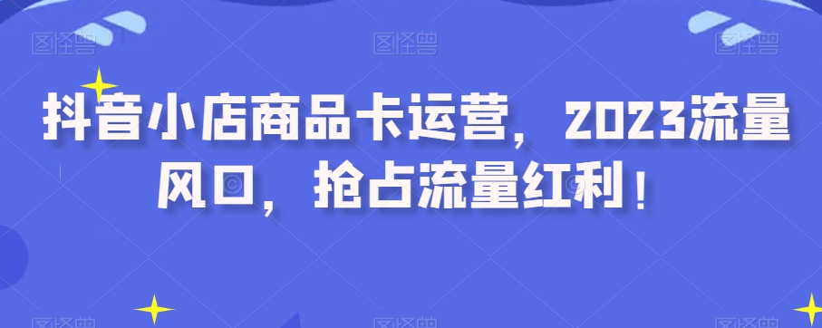 抖音小店商品卡运营，2023流量风口，抢占流量红利！-副业库