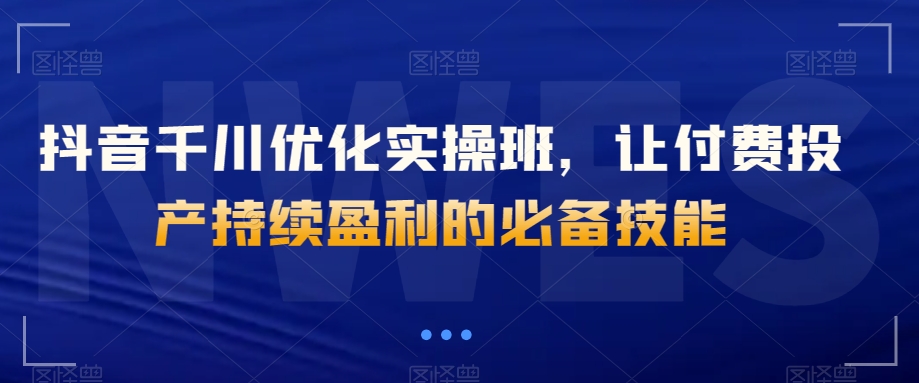 抖音千川优化实操班，让付费投产持续盈利的必备技能-副业库