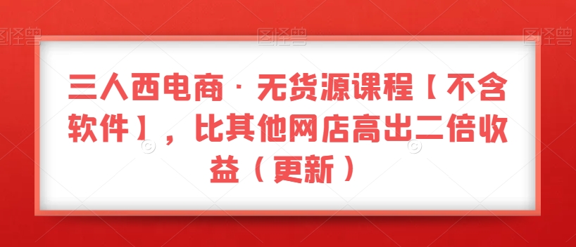 三人西电商·无货源课程【不含软件】，比其他网店高出二倍收益（更新）-副业库