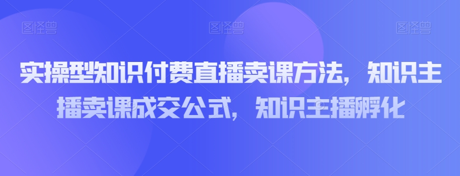 实操型知识付费直播卖课方法，知识主播卖课成交公式，知识主播孵化-副业库
