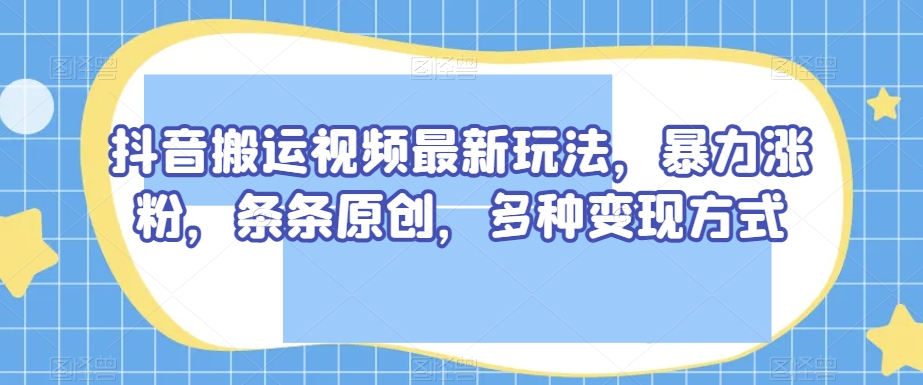 抖音搬运视频最新玩法，暴力涨粉，条条原创，多种变现方式【揭秘】-副业库