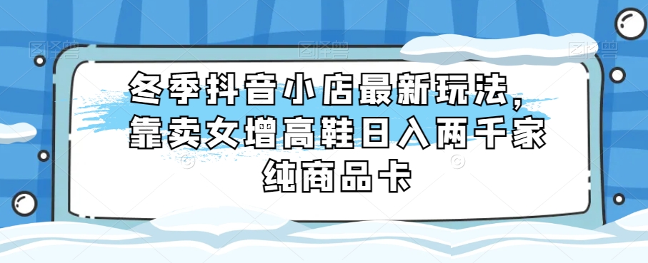 冬季抖音小店最新玩法，靠卖女增高鞋日入两千家纯商品卡【揭秘】-副业库