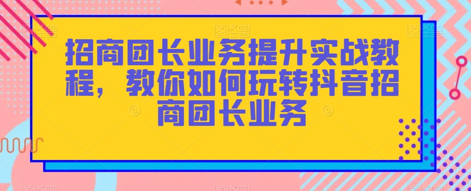 招商团长业务提升实战教程，教你如何玩转抖音招商团长业务-副业库