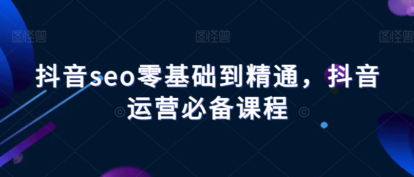 抖音seo零基础到精通，抖音运营必备课程-副业库