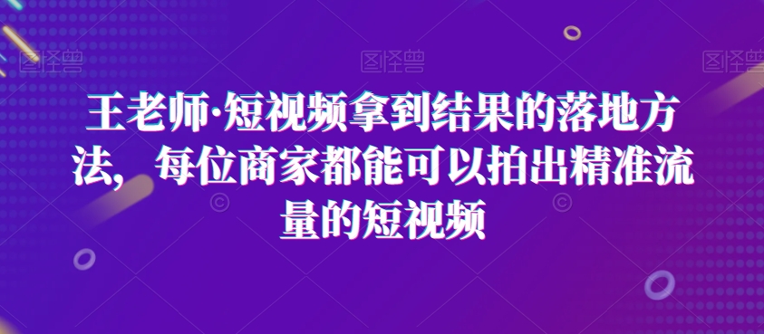 王老师·短视频拿到结果的落地方法，每位商家都能可以拍出精准流量的短视频-副业库